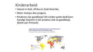 Kinderarbeid
• Vooral in Azië, Afrika en Zuid-Amerika.
• Meer meisjes dan jongens.
• Kinderen zijn goedkoop! Dit vinden grote bedrijven
handig! Daarom is het product ook zo goedkoop.
(Denk aan Primark)
 