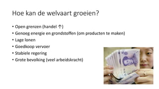 Hoe kan de welvaart groeien?
• Open grenzen (handel ↑)
• Genoeg energie en grondstoffen (om producten te maken)
• Lage lonen
• Goedkoop vervoer
• Stabiele regering
• Grote bevolking (veel arbeidskracht)
 