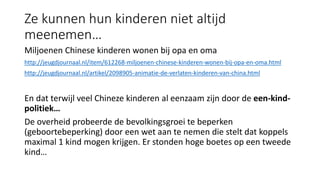 Ze kunnen hun kinderen niet altijd
meenemen…
Miljoenen Chinese kinderen wonen bij opa en oma
http://jeugdjournaal.nl/item/612268-miljoenen-chinese-kinderen-wonen-bij-opa-en-oma.html
http://jeugdjournaal.nl/artikel/2098905-animatie-de-verlaten-kinderen-van-china.html
En dat terwijl veel Chineze kinderen al eenzaam zijn door de een-kind-
politiek…
De overheid probeerde de bevolkingsgroei te beperken
(geboortebeperking) door een wet aan te nemen die stelt dat koppels
maximal 1 kind mogen krijgen. Er stonden hoge boetes op een tweede
kind…
 