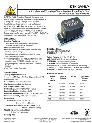 DITEK’s 2MHLP series of signal, data and loop
circuit surge protectors provide robust protection in
a compact package. Designed for ease of
installation, with convenient field-replaceable
modules, the 2MHLP protects two circuit pairs per
module. Applications include protection of 4-20mA
current loops, alarm panel NAC, SLC and IDC
loops, and burglar alarm panels. The DTK-2MHLP is
suitable for use on AC and DC circuits.
DTK-2MHLP
Voice, Data and Signaling Circuit Modular Surge Protection
General Product Specifications
Selection Guide
Example: DTK-2MHLP24BWB
DTK-2MHLP____B____
Select Voltage: 5, 12, 24, 36, 48, 75
WB: 2MHLP with Single Mounting Base
DTK-MB10: Hardwire mounting base
DTK-MBV: Horizontal wiring across base
Multiple module mounting bases available separately
(DTK-MB, DTK-2MB, DTK-3MB, DTK-4MB, DTK-5MB)
Example: (3) DTK-2MHLP36B + (1) DTK-3MB
Performance Data
DTK-2MHLP
Product Features
• Multi-stage, SAD technology, hybrid design
provides the best possible protection
• Hard-wire mounting base
• Field replaceable, hot swappable, modular edge
card connection design
• Six voltage levels available to protect all types
of voice/data applications
• Two pairs protected per module; when used with
mounting base (DTK-MB) modules can be
ganged to protect up to ten pairs with a common
ground
• Ten Year Limited Warranty
Specifications
Agency Approvals: UL497B
Connection Method – Module: Edge card into DTK-
MB mounting base
Base: 10AWG max screw terminals
Max Continuous Current: 5 Amps
Max Surge Current: 20kA
Data Rate: 200kbps (5v) to 2Mbps (130V)
Protection Modes: Line-Ground (All)
Operating Temperature: -40°F - 158°F (-40°C - 70°C)
Maximum Humidity: 95% non-condensing
Dimensions
– Module: 1.9”H x 2.1”W x 1.4”D
(48mm x 53mm x 36mm)
– Module with Base: 2.6”H x 3.25”W x 1.5”D
(66mm x 83mm x 38mm)
Weight: 1.2 oz (34g) without base;
2.8 oz(79g) with base
Housing: ABS
One DITEK Center
1720 Starkey Road
Largo, FL 33771
1-800-753-2345 Direct: 727-812-5000
Technical Support: 1-888-472-6100
www.ditekcorp.com
Model
DTK-
2MHLP
Service
Voltage
MCOV Typical Let
Through
Voltage
5B 0-5 Volts 5 Volts 6.8 V
12B 12 Volts 18 Volts 21.6 V
24B 24 Volts 33 Volts 39 V
36B 36 Volts 48 Volts 57 V
48B 48 Volts 64 Volts 76 V
75B 75 Volts 90 Volts 108 V
Doc. Number: SPS-100010-001 Rev 12 01/14
©2011 DITEK Corp.
Specification Subject to Change
 
