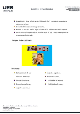 CARRERA DE EDUCACIÓN INICIAL
Procedemos a pintar la hoja de papel blanca de 2 o 3 colores con las temperas
de manera vertical.
Buscar las letras de su nombre y recortarlas.
Cuando ya este seca la hoja pegar las letras de su nombre en la parte superior.
En el centro de la hoja,debajo de las letras pegar su foto y decorar a su gusto con
restos de papel recortado.
Imagen de la Actividad:
Beneficios:
Fortalecimiento de los
músculos del núcleo.
Integración bilateral.
Predominancia lateral.
Aspectos sensoriales.
Aspectos cognitivos.
Fuerza de la mano.
Realización de la pinza.
Estabilidad de la mano.
 