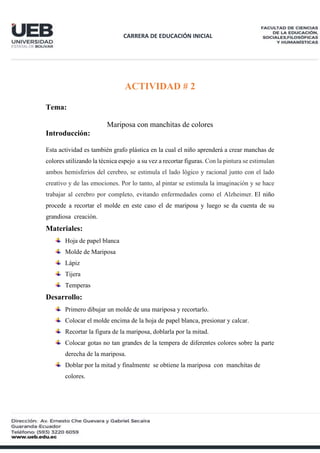 CARRERA DE EDUCACIÓN INICIAL
ACTIVIDAD # 2
Tema:
Mariposa con manchitas de colores
Introducción:
Esta actividad es también grafo plástica en la cual el niño aprenderá a crear manchas de
colores utilizando la técnica espejo a su vez a recortar figuras. Con la pintura se estimulan
ambos hemisferios del cerebro, se estimula el lado lógico y racional junto con el lado
creativo y de las emociones. Por lo tanto, al pintar se estimula la imaginación y se hace
trabajar al cerebro por completo, evitando enfermedades como el Alzheimer. El niño
procede a recortar el molde en este caso el de mariposa y luego se da cuenta de su
grandiosa creación.
Materiales:
Hoja de papel blanca
Molde de Mariposa
Lápiz
Tijera
Temperas
Desarrollo:
Primero dibujar un molde de una mariposa y recortarlo.
Colocar el molde encima de la hoja de papel blanca, presionar y calcar.
Recortar la figura de la mariposa, doblarla por la mitad.
Colocar gotas no tan grandes de la tempera de diferentes colores sobre la parte
derecha de la mariposa.
Doblar por la mitad y finalmente se obtiene la mariposa con manchitas de
colores.
 
