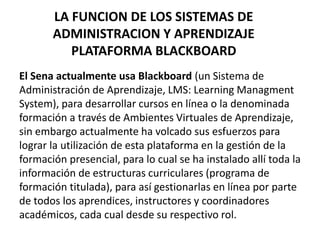 LA FUNCION DE LOS SISTEMAS DE
ADMINISTRACION Y APRENDIZAJE
PLATAFORMA BLACKBOARD
El Sena actualmente usa Blackboard (un Sistema de
Administración de Aprendizaje, LMS: Learning Managment
System), para desarrollar cursos en línea o la denominada
formación a través de Ambientes Virtuales de Aprendizaje,
sin embargo actualmente ha volcado sus esfuerzos para
lograr la utilización de esta plataforma en la gestión de la
formación presencial, para lo cual se ha instalado allí toda la
información de estructuras curriculares (programa de
formación titulada), para así gestionarlas en línea por parte
de todos los aprendices, instructores y coordinadores
académicos, cada cual desde su respectivo rol.
 