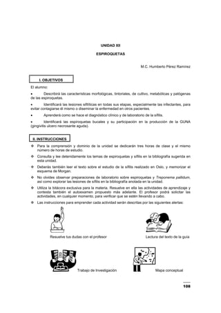 108
UNIDAD XII
ESPIROQUETAS
M.C. Humberto Pérez Ramírez
I. OBJETIVOS
El alumno:
• Describirá las características morfológicas, tintoriales, de cultivo, metabólicas y patógenas
de las espiroquetas.
• Identificará las lesiones sifilíticas en todas sus etapas, especialmente las infectantes, para
evitar contagiarse él mismo o diseminar la enfermedad en otros pacientes.
• Aprenderá como se hace el diagnóstico clínico y de laboratorio de la sífilis.
• Identificará las espiroquetas bucales y su participación en la producción de la GUNA
(gingivitis ulcero necrosante aguda).
II. INSTRUCCIONES
Para la comprensión y dominio de la unidad se dedicarán tres horas de clase y el mismo
número de horas de estudio.
Consulta y lee detenidamente los temas de espiroquetas y sífilis en la bibliografía sugerida en
esta unidad.
Deberás también leer el texto sobre el estudio de la sífilis realizado en Oslo, y memorizar el
esquema de Morgan.
No olvides observar preparaciones de laboratorio sobre espiroquetas y Treponema pallidum,
así como explorar las lesiones de sífilis en la bibliografía anotada en la unidad.
Utiliza la bitácora exclusiva para la materia. Resuelve en ella las actividades de aprendizaje y
contesta también el autoexamen propuesto más adelante. El profesor podrá solicitar las
actividades, en cualquier momento, para verificar que se estén llevando a cabo.
Las instrucciones para emprender cada actividad serán descritas por las siguientes alertas:
Resuelve tus dudas con el profesor Lectura del texto de la guía
Trabajo de Investigación Mapa conceptual
 