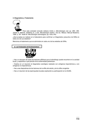 114
3. Diagnóstico y Tratamiento
Para esta actividad consulta Liébana Ureña J, Microbiología oral. pp. 289– 290.
Jawetz E, Melnick, Adelberg JL y cols. Microbiología médica. 15a ed.; México: Manual Moderno;
1996. p. 307. Nolte W. Microbiología odontológica. pp. 439 a 442.
¿Qué pruebas se realizan en el laboratorio para confirmar un Diagnóstico presuntivo de Sífilis en
cada uno de sus estadios?
Menciona el tratamiento que se administra en cada uno de los estadios de Sífilis.
VI. ACTIVIDADES INTEGRADORAS
– Haz un resumen de todas las lesiones sifilíticas que el odontólogo puede encontrar en la cavidad
bucal, y especifica a qué periodo de la enfermedad pertenecen.
– Explica en un resumen el diagnóstico serológico realizado con antígenos treponémicos y con
antígenos no treponémicos.
– Haz unas diapositivas de las lesiones de la sífilis del adulto y de la sífilis congénita.
– Haz un resumen de las espiroquetas bucales explicando su participación en la GUNA.
 