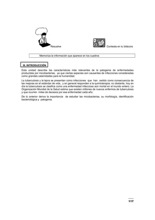 117
Resuelve Contesta en tu bitácora
Memoriza la información que aparece en los cuadros
III. INTRODUCCIÓN
Esta unidad describe las características más relevantes de la patogenia de enfermedades
producidas por micobacterias, ya que ciertas especies son causantes de infecciones consideradas
como grandes calamidades para la humanidad.
La tuberculosis y la lepra se presentan como infecciones que han cedido como consecuencia de
las mejoras en el estándar de vida, y en general responden a la quimioterapia; no obstante, hoy en
día la tuberculosis se clasifica como una enfermedad infecciosa aún mortal en el mundo entero. La
Organización Mundial de la Salud estima que existen millones de nuevos enfermos de tuberculosis
y que ocurren miles de decesos por esa enfermedad cada año.
De lo anterior deriva la importancia de estudiar las micobacterias, su morfología, identificación
bacteriológica y patogenia.
 