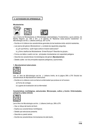 119
V. ACTIVIDADES DE APRENDIZAJE
Micobacterias
Lee el tema de Micobacterias en Microbiología estomatológica, Fundamentos y guía práctica, de
Martha Negroni, pp. 336 a 341, y el capítulo 18 “Bacterias ácido–alcohol resistentes” en
Microbiología oral de J. Liébana Ureña pp. 267 a 279.
– Escribe en tú bitácora las características generales de las bacterias ácido–alcohol resistentes.
– Lee acerca del género Micobacterium y contesta las siguientes preguntas:
a) ¿En qué fecha y quién logra cultivar el bacilo tuberculoso?
b) ¿Cómo clasifica las Micobacterias Ernest Runyon? Describe los grupos...
– Forma una tabla o cuadro con las principales micobacterias con capacidad patógena
– Describe las características microbiológicas del género Mycobacterium.
– Detalla cuáles son las principales especies patógenas y oportunistas.
1. Mycobacterium tuberculosis
Lee el libro de Microbiología oral de J. Liébana Ureña, de la página 268 a 278. Estudia las
características de Mycobacterium tuberculosis
– Escribe en tu bitácora como se llama la enfermedad que produce en el humano:
a) Forma de contagio.
b) Lugares de localización de la enfermedad.
Características morfológicas, estructurales. Microscopia, cultivo y tinción. Enfermedades,
patogenia y datos clínicos
Lee el libro de Microbiología oral de J. Liébana Ureña pp. 268 a 278.
– Haz un dibujo del bacilo de Koch.
– Explica sus características morfológicas.
– Detalla qué estructuras presenta.
– Describe su pared celular.
– Escribe las características microscópicas de este bacilo.
 