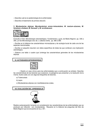 121
– Describe cuál es la epidemiología de la enfermedad.
– Describe el tratamiento de primera elección.
3. Micobacterias atípicas: Mycobacterium avium–intracelulare, M. marium–ulcerans, M.
fortuitum–choleani, M. Kansasii y M. scrofulaceum
Consulta el libro Microbiología estomatológica. Fundamentos y guía, de Marta Negroni, pp. 336 a
349, y el de Microbiología oral, de J. Liébana Ureña, pp. 368 a 369.
– Escribe en tú bitácora las características microscópicas y de ecología bucal de cada una de las
especies mencionadas.
– Escribe un pequeño resumen con datos específicos de todas las que conllevan una implicación
odontológica.
– Elabora una tabla o cuadro que contenga las características generales de las micobacterias
atípicas
VI. ACTIVIDADES INTEGRADORAS
– Diseña un caso clínico para las enfermedades que a continuación se enlistan. Describe
las características de las lesiones que ocasionan, la patogenia que presentan y la resolución de la
misma. Ilustra cada uno con algunas fotografías de lesiones.
a) Tuberculosis
b) Lepra
c) Micobacterias atípicas con manifestaciones orales.
VII. EVALUACIÓN DEL APRENDIZAJE
Realiza autoevaluación tomando en consideración las características de las enfermedades que se
producen por infección con micobacterias. Resuelve en tu bitácora las preguntas del libro de
Marta Negroni que se encuentra en la p. 341.
 