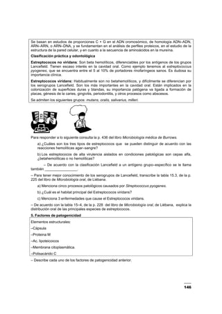 146
Se basan en estudios de proporciones C + G en el ADN cromosómico, de homología ADN–ADN,
ARN–ARN, o ARN–DNA, y se fundamentan en el análisis de perfiles proteicos, en el estudio de la
estructura de la pared celular, y en cuanto a la secuencia de aminoácidos en la mureína.
Clasificación práctica y odontológica
Estreptococos no viridans: Son beta hemolíticos, diferenciables por los antígenos de los grupos
Lancefield. Tienen escaso interés en la cavidad oral. Como ejemplo tenemos al estreptococcus
pyogenes, que se encuentra entre el 5 al 10% de portadores rinofaríngeos sanos. Es dudosa su
importancia clínica.
Estreptococos viridans: Habitualmente son no betahemolíticos, y difícilmente se diferencian por
los serogrupos Lancefield. Son los más importantes en la cavidad oral. Están implicados en la
colonización de superficies duras y blandas, su importancia patógena va ligada a formación de
placas, génesis de la caries, gingivitis, periodontitis, y otros procesos como abscesos.
Se admiten los siguientes grupos: mutans, oralis, salivarius, milleri.
Para responder a lo siguiente consulta la p. 436 del libro Microbiología médica de Burrows.
a) ¿Cuáles son los tres tipos de estreptococos que se pueden distinguir de acuerdo con las
reacciones hemolíticas agar–sangre?
b) Los estreptococos de alta virulencia aislados en condiciones patológicas son cepas alfa,
¿betahemolíticas o no hemolíticas?
– De acuerdo con la clasificación Lancefield a un antígeno grupo–específico se le llama
también ________________.
– Para tener mejor conocimiento de los serogrupos de Lancefield, transcribe la tabla 15.3, de la p.
225 del libro de Microbiología oral, de Liébana.
a) Menciona cinco procesos patológicos causados por Streptococcus pyogenes.
b) ¿Cuál es el habitat principal del Estreptococos viridans?
c) Menciona 3 enfermedades que cause el Estreptococos viridans.
– De acuerdo con la tabla 15–4, de la p. 228 del libro de Microbiología oral, de Liébana, explica la
distribución oral de las principales especies de estreptococos.
5. Factores de patogenicidad
Elementos estructurales:
–Cápsula
–Proteina M
–Ac. lipoteicoicos
–Membrana citoplasmática.
–Polisacárido C
– Describe cada uno de los factores de patogenicidad anterior.
 