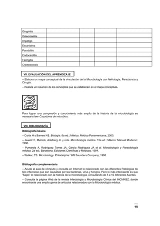 15
Gingivitis
Osteomielitis
Impétigo
Escarlatina
Parotiditis
Endocarditis
Faringitis
Criptococosis
VII. EVALUACIÓN DEL APRENDIZAJE
– Elabora un mapa conceptual de la vinculación de la Microbiología con Nefrología, Periodoncia y
Cirugía.
– Realiza un resumen de los conceptos que se establecen en el mapa conceptual.
Para lograr una compresión y conocimiento más amplio de la historia de la microbiología es
necesario leer Cazadores de microbios.
VIII. BIBLIOGRAFÍA
Bibliografía básica
– Curtis H y Barnes NS. Biología. 6a ed.; México: Médica Panamericana; 2000.
– Jawetz E, Melnick, Adelberg JL y cols. Microbiología médica. 15a ed.; México: Manual Moderno;
1996.
– Pumarola A, Rodríguez Torres JA, García Rodríguez JA et al. Microbiología y Parasitología
médica. 2a ed.; Barcelona: Ediciones Científicas y Médicas; 1994.
– Walker, TS. Microbiology. Philadelphia: WB Saunders Company; 1998.
Bibliografía complementaria
– Acude al aula de cómputo y consulta en Internet lo relacionado con las diferentes Patologías de
tipo infeccioso que son causadas por las bacterias, virus y hongos. Pero lo más interesante es que
“bajes” lo relacionado con la historia de la microbiología, consultando de 5 a 10 diferentes fuentes.
– Consulta la página Web de la revista Infectología y Microbiología Clínica del INCMNSZ, donde
encontrarás una amplia gama de artículos relacionados con la Microbiología médica.
 