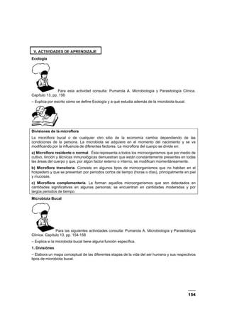 154
V. ACTIVIDADES DE APRENDIZAJE
Ecología
Para esta actividad consulta: Pumarola A. Microbiología y Parasitología Clínica.
Capítulo 13. pp. 156
– Explica por escrito cómo se define Ecología y a qué estudia además de la microbiota bucal.
Divisiones de la microflora
La microflora bucal o de cualquier otro sitio de la economía cambia dependiendo de las
condiciones de la persona. La microbiota se adquiere en el momento del nacimiento y se va
modificando por la influencia de diferentes factores. La microflora del cuerpo se divide en:
a) Microflora residente o normal. Ésta representa a todos los microorganismos que por medio de
cultivo, tinción y técnicas inmunológicas demuestran que están constantemente presentes en todas
las áreas del cuerpo y que, por algún factor externo o interno, se modifican momentáneamente.
b) Microflora transitoria. Consiste en algunos tipos de microorganismos que no habitan en el
hospedero y que se presentan por periodos cortos de tiempo (horas o días), principalmente en piel
y mucosas.
c) Microflora complementaria. La forman aquellos microorganismos que son detectados en
cantidades significativas en algunas personas; se encuentran en cantidades moderadas y por
largos periodos de tiempo.
Microbiota Bucal
Para las siguientes actividades consulta: Pumarola A. Microbiología y Parasitología
Clínica. Capítulo 13. pp. 154-158
– Explica si la microbiota bucal tiene alguna función específica.
1. Divisiónes
– Elabora un mapa conceptual de las diferentes etapas de la vida del ser humano y sus respectivos
tipos de microbiota bucal.
 