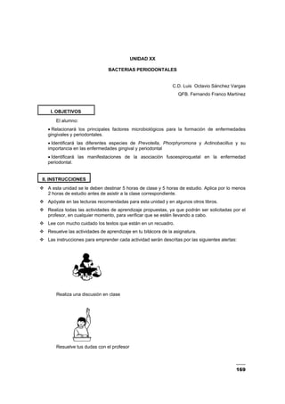169
UNIDAD XX
BACTERIAS PERIODONTALES
C.D. Luis Octavio Sánchez Vargas
QFB. Fernando Franco Martínez
I. OBJETIVOS
El alumno:
• Relacionará los principales factores microbiológicos para la formación de enfermedades
gingivales y periodontales.
• Identificará las diferentes especies de Prevotella, Phorphyromona y Actinobacillus y su
importancia en las enfermedades gingival y periodontal
• Identificará las manifestaciones de la asociación fusoespiroquetal en la enfermedad
periodontal.
II. INSTRUCCIONES
A esta unidad se le deben destinar 5 horas de clase y 5 horas de estudio. Aplica por lo menos
2 horas de estudio antes de asistir a la clase correspondiente.
Apóyate en las lecturas recomendadas para esta unidad y en algunos otros libros.
Realiza todas las actividades de aprendizaje propuestas, ya que podrán ser solicitadas por el
profesor, en cualquier momento, para verificar que se estén llevando a cabo.
Lee con mucho cuidado los textos que están en un recuadro.
Resuelve las actividades de aprendizaje en tu bitácora de la asignatura.
Las instrucciones para emprender cada actividad serán descritas por las siguientes alertas:
Realiza una discusión en clase
Resuelve tus dudas con el profesor
 