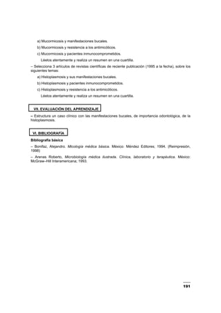 191
a) Mucormicosis y manifestaciones bucales.
b) Mucormicosis y resistencia a los antimicóticos.
c) Mucormicosis y pacientes inmunocomprometidos.
Léelos atentamente y realiza un resumen en una cuartilla.
– Selecciona 3 artículos de revistas científicas de reciente publicación (1995 a la fecha), sobre los
siguientes temas:
a) Histoplasmosis y sus manifestaciones bucales.
b) Histoplasmosis y pacientes inmunocomprometidos.
c) Histoplasmosis y resistencia a los antimicóticos.
Léelos atentamente y realiza un resumen en una cuartilla.
VII. EVALUACIÓN DEL APRENDIZAJE
– Estructura un caso clínico con las manifestaciones bucales, de importancia odontológica, de la
histoplasmosis.
VI. BIBLIOGRAFÍA
Bibliografía básica
– Bonifaz, Alejandro. Micología médica básica. México: Méndez Editores; 1994. (Reimpresión,
1998)
– Arenas Roberto, Microbiología médica ilustrada. Clínica, laboratorio y terapéutica. México:
McGraw–Hill Interamericana; 1993.
 
