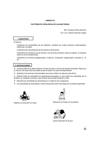 54
UNIDAD VII
FACTORES DE VIRULENCIA DE LAS BACTERIAS
MC. Humberto Pérez Ramírez
C.D. Luis Octavio Sánchez Vargas
I. OBJETIVOS
El alumno:
• Explicará las propiedades de las bacterias, mediante las cuales producen enfermedades,
sistémicas y bucales.
• Explicará las características de las toxinas y las enzimas.
• Describirá las lesiones que las toxinas y las enzimas producen sobre los tejidos, en especial
sobre los de la cavidad bucal.
• Explicará los términos patogenicidad, virulencia, invasividad, toxigenicidad, toxicidad y L D
50.
II. INSTRUCCIONES
A esta unidad se le deben destinar 4 horas de clase y 4 horas de estudio extraclase. Aplica por
lo menos 2 de esas horas de estudio antes de asistir a la clase correspondiente.
Apóyate en las lecturas recomendadas para esta unidad y en algunos otros libros.
Realiza todas las actividades de aprendizaje propuestas, ya que podrán ser solicitadas por el
profesor, en cualquier momento, para verificar que se estén llevando a cabo.
Resuelve las actividades de aprendizaje en tu bitácora de la asignatura.
Las actividades de aprendizaje y otras indicaciones serán marcadas por las alertas siguientes:
Realiza una discusión en clase Resuelve tus dudas con el profesor
–
Lectura del texto de la guía
 