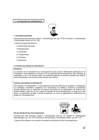 57
V. ACTIVIDADES DE APRENDIZAJE
1. Conceptos generales
Consulta para esta actividad: Liébana J. Microbiología oral. pp. 93–94; Pumarola, A. Microbiología
y Parasitología médica. pp.161–162.
– Define los siguientes términos:
a) Enfermedad infecciosa
b) Patogenicidad
c) Invasividad
d) Toxigenicidad
e) Toxicidad
f) Resistencia
2. Factores que afectan la colonización
Virulencia
La virulencia es la capacidad de un microorganismo para producir alteraciones patológicas en el
hospedador, esta propiedad se relaciona con la capacidad del microorganismo para colonizar al
hospedador y con la de producir daño. La virulencia depende de diversos aspectos que afectan
estas capacidades y que se denominan factores de virulencia.
Factores que afectan la colonización
Para infectar a un hospedador, un microorganismo tiene que adherirse a los tejidos y multiplicarse
en cantidades suficientes, resistiendo sus mecanismos de defensa. Entonces encontramos
diversos factores que se relacionan de manera primordial con la colonización, los factores que
pueden afectar a esta son la vía o puerta de entrada de los microorganismos, la dosis en la que
entran, la capacidad y el lugar a donde se adhieren, así como la capacidad de proliferación que
tengan los microorganismos.
Vía de entrada de los microorganismos
Consulta para esta actividad: Liébana J. Microbiología oral. pp. 94; Negroni M. Microbiología
estomatológica. pp. 179–185; Pumarola A. Microbiología y Parasitología médica. pp.164–1170
– Explica como afecta la vía o puerta de entrada la colonización de los microorganismos.
 