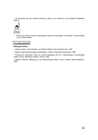 62
– La evaluación de esta unidad se llevará a cabo con la resolución de la actividad integradora
anterior.
– Revisa que hayas resuelto correctamente todas las actividades, consultando y asesorándote
con tu profesor titular.
VIII. BIBLIOGRAFÍA
Bibliografía básica
– Liébana Ureña J. Microbiología oral. Madrid: McGraw–Hill Interamericana; 1995.
– Negroni, Marta. Microbiología estomatológica. México: Editorial Panamericana; 1999.
– Pumarola A, Rodríguez Torres JA, García Rodríguez JA et al. Microbiología y Parasitología
médica. 2a ed.; Barcelona: Masson / Salvat; 1994.
– Jawetz E, Melnick, Adelberg JL y cols. Microbiología médica. 15a ed.; México: Manual Moderno;
1996.
 