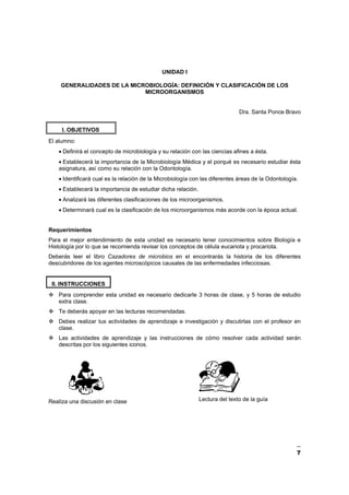 7
UNIDAD I
GENERALIDADES DE LA MICROBIOLOGÍA: DEFINICIÓN Y CLASIFICACIÓN DE LOS
MICROORGANISMOS
Dra. Santa Ponce Bravo
I. OBJETIVOS
El alumno:
• Definirá el concepto de microbiología y su relación con las ciencias afines a ésta.
• Establecerá la importancia de la Microbiología Médica y el porqué es necesario estudiar ésta
asignatura, así como su relación con la Odontología.
• Identificará cual es la relación de la Microbiología con las diferentes áreas de la Odontología.
• Establecerá la importancia de estudiar dicha relación.
• Analizará las diferentes clasificaciones de los microorganismos.
• Determinará cual es la clasificación de los microorganismos más acorde con la época actual.
Requerimientos
Para el mejor entendimiento de esta unidad es necesario tener conocimientos sobre Biología e
Histología por lo que se recomienda revisar los conceptos de célula eucariota y procariota.
Deberás leer el libro Cazadores de microbios en el encontrarás la historia de los diferentes
descubridores de los agentes microscópicos causales de las enfermedades infecciosas.
II. INSTRUCCIONES
Para comprender esta unidad es necesario dedicarle 3 horas de clase, y 5 horas de estudio
extra clase.
Te deberás apoyar en las lecturas recomendadas.
Debes realizar tus actividades de aprendizaje e investigación y discutirlas con el profesor en
clase.
Las actividades de aprendizaje y las instrucciones de cómo resolver cada actividad serán
descritas por los siguientes iconos.
Realiza una discusión en clase Lectura del texto de la guía
 