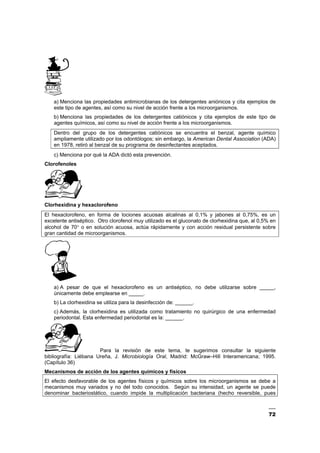 72
a) Menciona las propiedades antimicrobianas de los detergentes aniónicos y cita ejemplos de
este tipo de agentes, así como su nivel de acción frente a los microorganismos.
b) Menciona las propiedades de los detergentes catiónicos y cita ejemplos de este tipo de
agentes químicos, así como su nivel de acción frente a los microorganismos.
Dentro del grupo de los detergentes catiónicos se encuentra el benzal, agente químico
ampliamente utilizado por los odontólogos; sin embargo, la American Dental Association (ADA)
en 1978, retiró al benzal de su programa de desinfectantes aceptados.
c) Menciona por qué la ADA dictó esta prevención.
Clorofenoles
Clorhexidina y hexaclorofeno
El hexaclorofeno, en forma de lociones acuosas alcalinas al 0,1% y jabones al 0,75%, es un
excelente antiséptico. Otro clorofenol muy utilizado es el gluconato de clorhexidina que, al 0,5% en
alcohol de 70° o en solución acuosa, actúa rápidamente y con acción residual persistente sobre
gran cantidad de microorganismos.
a) A pesar de que el hexaclorofeno es un antiséptico, no debe utilizarse sobre _____,
únicamente debe emplearse en _____.
b) La clorhexidina se utiliza para la desinfección de: ______.
c) Además, la clorhexidina es utilizada como tratamiento no quirúrgico de una enfermedad
periodontal. Esta enfermedad periodontal es la: ______.
Para la revisión de este tema, te sugerimos consultar la siguiente
bibliografía: Liébana Ureña, J. Microbiología Oral, Madrid: McGraw–Hill Interamericana; 1995.
(Capítulo 36)
Mecanismos de acción de los agentes químicos y físicos
El efecto desfavorable de los agentes físicos y químicos sobre los microorganismos se debe a
mecanismos muy variados y no del todo conocidos. Según su intensidad, un agente se puede
denominar bacteriostático, cuando impide la multiplicación bacteriana (hecho reversible, pues
 