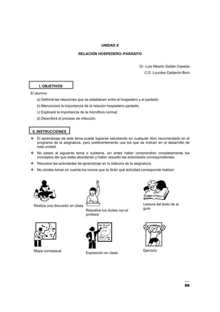 88
UNIDAD X
RELACIÓN HOSPEDERO–PARÁSITO
Dr. Luis Alberto Gaitán Cepeda
C.D. Lourdes Calderón Boni
I. OBJETIVOS
El alumno:
a) Definirá las relaciones que se establecen entre el hospedero y el parásito
b) Mencionará la importancia de la relación hospedero–parásito.
c) Explicará la importancia de la microflora normal;
d) Describirá el proceso de infección.
II. INSTRUCCIONES
El aprendizaje de este tema puede lograrse estudiando en cualquier libro recomendado en el
programa de la asignatura, pero preferentemente usa los que se indican en el desarrollo de
esta unidad.
No pases al siguiente tema o subtema, sin antes haber comprendido completamente los
conceptos del que estés abordando y haber resuelto las actividades correspondientes.
Resuelve las actividades de aprendizaje en tu bitácora de la asignatura.
No olvides tomar en cuenta los iconos que te dirán qué actividad corresponde realizar:
Realiza una discusión en clase
Resuelve tus dudas con el
profesor
Lectura del texto de la
guía
Mapa conceptual
Exposición en clase
Ejercicio
 