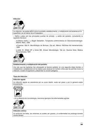 94
Infección
La infección se puede definir como la entrada, establecimiento, y multiplicación de bacterias en la
superficie o en el interior de un hospedero.
– Define cuáles son las principales puertas de entrada y salida del parásito, consultando la
siguiente literatura:
• Liébana Ureña J. y Bagán Sebastián, Terapéutica antimicrobiana en Odontoestomatología.
Madrid: IMyC; 1996.
• Freeman, Bob A. Microbiología de Burrows. 22a ed.; México: McGraw–Hill Interamericana;
1989.
• Joklik W, Willett HP y Amos DB. Zinsser Microbiología. 18a ed.; Buenos Aires: Médica
Panamericana; 1987.
Establecimiento y multiplicación del parásito
Una vez que las bacterias han atravesado la barrera epitelial, en una segunda etapa tienden a
multiplicarse y establecerse en los tejidos para alcanzar el número crítico que les permita iniciar la
infección, invadir el organismo y desarrollar su acción patógena.
Tipos de infección
Infección aguda
La infección aguda se caracteriza por su curso rápido, suele ser grave y por lo general acaba
bruscamente.
– En tu Bitácora de microbiología, menciona ejemplos de enfermedades agudas
Infección crónica
La evolución es lenta, los síntomas no suelen ser graves y la enfermedad se prolonga durante
mucho tiempo.
 