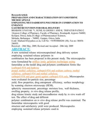 ResearchArticle
PREPARATION AND CHARACTERIZATION OF FAMOTIDINE
MICROCAPSULE
EMPLOYING MUCOADHESIVE POLYMERS IN COMBINATION TO
ENHANCE
GASTRO RETENTION FOR ORALDELIVERY
BHABANI S NAYAK *1, SUNIL K GHOSH 1 AND K. TRIPATIB PATRO 2
1Jeypore College of Pharmacy, Faculty of Pharmacy, Rondapalli, Jeypore-764002,
Koraput, Orissa, India.2College of Pharmaceutical Sciences,
Mohuda, Berhampur – 760002, Ganjam, Orissa, India
E.mil: bhabani143@yahoo.co.in, Cell No: +919938860284 (M), Fax no- 06854-
246955.
Received – 28th May, 2009, Revised and Accepted – 20th July 2009
ABSTRACT:
A new sustained release microencapsulated drug delivery system
employing sustained release polymers in
combination has been proposed in this present study. The microcapsules
were formulated by orifice ionic gelation technique using
famotidine as the model drug and polymers combination forms like
(carbopol-934 and hydroxy
propyl methyl cellulose, carbopol-934 and sodium carboxy methyl
cellulose, carbopol-934 and methyl cellulose,
carbopol-934 and guar gum) against carbopol-934 only. Microcapsules
were evaluated for particle size, percentage
yield, flow properties, drug entrapment efficiency, surface morphology
by scanning electron microscopy (SEM),
sphericity measurement, percentage moisture loss, wall thickness,
swelling property, in vitro drug release profile,
drug release kinetic study and mucoadhesion study by in vitro wash off
test. The effect of drug and different
polymer combination on in vitro drug release profile was examined. The
famotidine microcapsules with good
structure and satisfactory yield were produced. Microcapsules
employing sustained release polymers used in
 