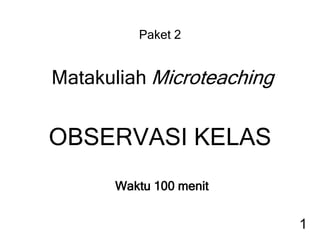 Paket 2
Matakuliah Microteaching
OBSERVASI KELAS
Waktu 100 menit
1
 