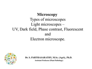 Microscopy
Types of microscopes
Light microscopes –
UV, Dark field, Phase contrast, Fluorescent
and
Electron microscope.
Dr. S. PARTHASARATHY, M.Sc. (Agri)., Ph.D.
Assistant Professor (Plant Pathology)
 