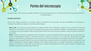Partesdelmicroscopio
Las partes de un microscopio se pueden clasificar entre las que pertenecen a su sistema mecánico y las que pertenecen a
su sistema óptico.
SISTEMA MECÁNICO
Dentro del sistema mecánico se incluyen todos los elementos estructurales que dan estabilidad al microscopio y
mantienen los elementos ópticos correctamente alineados.
o Base o pie: Es la pieza que se encuentra en la parte inferior del microscopio y sobre la cual se montan el resto de
elementos. Acostumbra a ser la parte más pesante para proporcionar suficiente equilibrio y estabilidad al microscopio.
Es habitual que incluya algunos topes de goma para evitar que el microscopio se deslice sobre la superficie donde se
encuentra.
o Brazo: El brazo constituye el esqueleto del microscopio. Es la pieza intermedia del microscopio que conecta todas sus
partes. Principalmente conecta la superficie donde se coloca la muestra con el ocular por donde ésta se puede
observar. Tanto las lentes del objetivo como del ocular se encuentran también conectadas al brazo del microscopio.
o Platina: Esta es la superficie donde se coloca la muestra que se quiere observar. Su posición vertical con respecto a las
lentes del objetivo se puede regular mediante dos tornillos para generar una imagen enfocada. La platina tiene un
agujero en el centro a través del cual se ilumina la muestra. Generalmente hay dos pinzas unidas a la platina que
permiten mantener la muestra en posición fija.
 