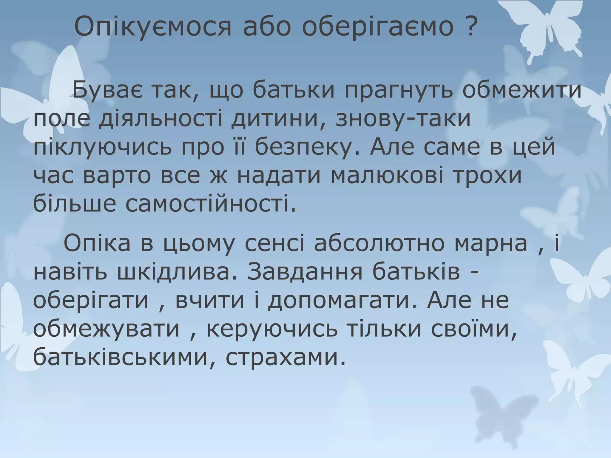 Опікуємося або оберігаємо ?
Буває так, що батьки прагнуть обмежити
поле діяльності дитини, знову-таки
піклуючись про її безпеку. Але саме в цей
час варто все ж надати малюкові трохи
більше самостійності.
Опіка в цьому сенсі абсолютно марна , і
навіть шкідлива. Завдання батьків оберігати , вчити і допомагати. Але не
обмежувати , керуючись тільки своїми,
батьківськими, страхами.

 