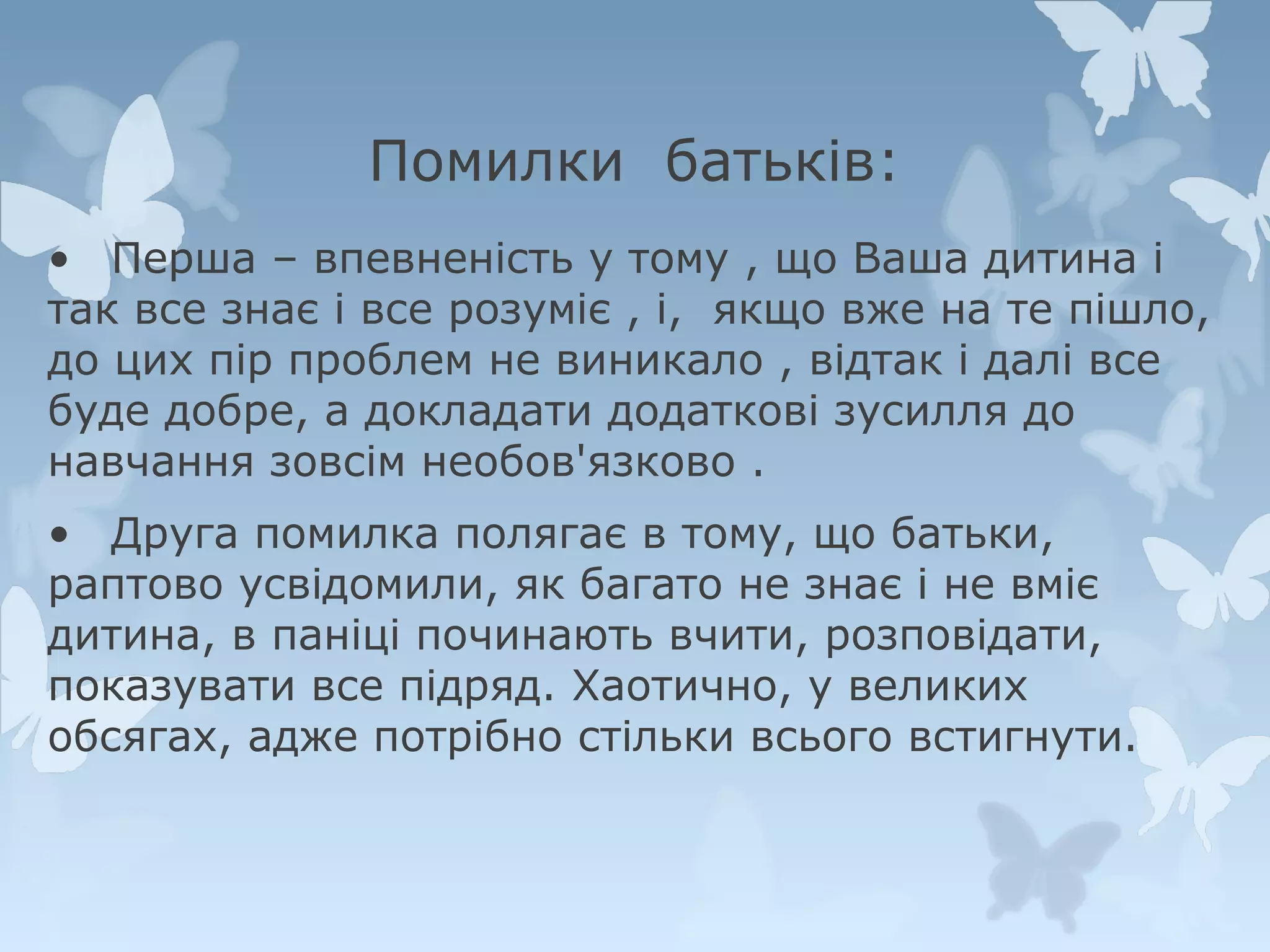 Помилки батьків:
• Перша – впевненість у тому , що Ваша дитина і
так все знає і все розуміє , і, якщо вже на те пішло,
до цих пір проблем не виникало , відтак і далі все
буде добре, а докладати додаткові зусилля до
навчання зовсім необов'язково .
• Друга помилка полягає в тому, що батьки,
раптово усвідомили, як багато не знає і не вміє
дитина, в паніці починають вчити, розповідати,
показувати все підряд. Хаотично, у великих
обсягах, адже потрібно стільки всього встигнути.

 
