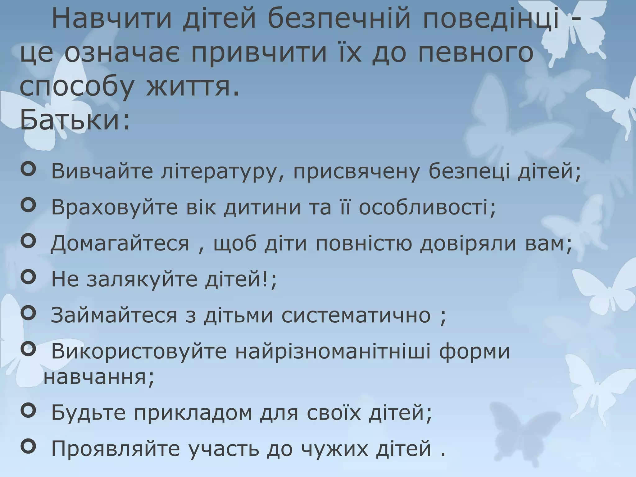 Навчити дітей безпечній поведінці це означає привчити їх до певного
способу життя.
Батьки:
 Вивчайте літературу, присвячену безпеці дітей;
 Враховуйте вік дитини та її особливості;
 Домагайтеся , щоб діти повністю довіряли вам;
 Не залякуйте дітей!;
 Займайтеся з дітьми систематично ;
 Використовуйте найрізноманітніші форми
навчання;
 Будьте прикладом для своїх дітей;
 Проявляйте участь до чужих дітей .

 