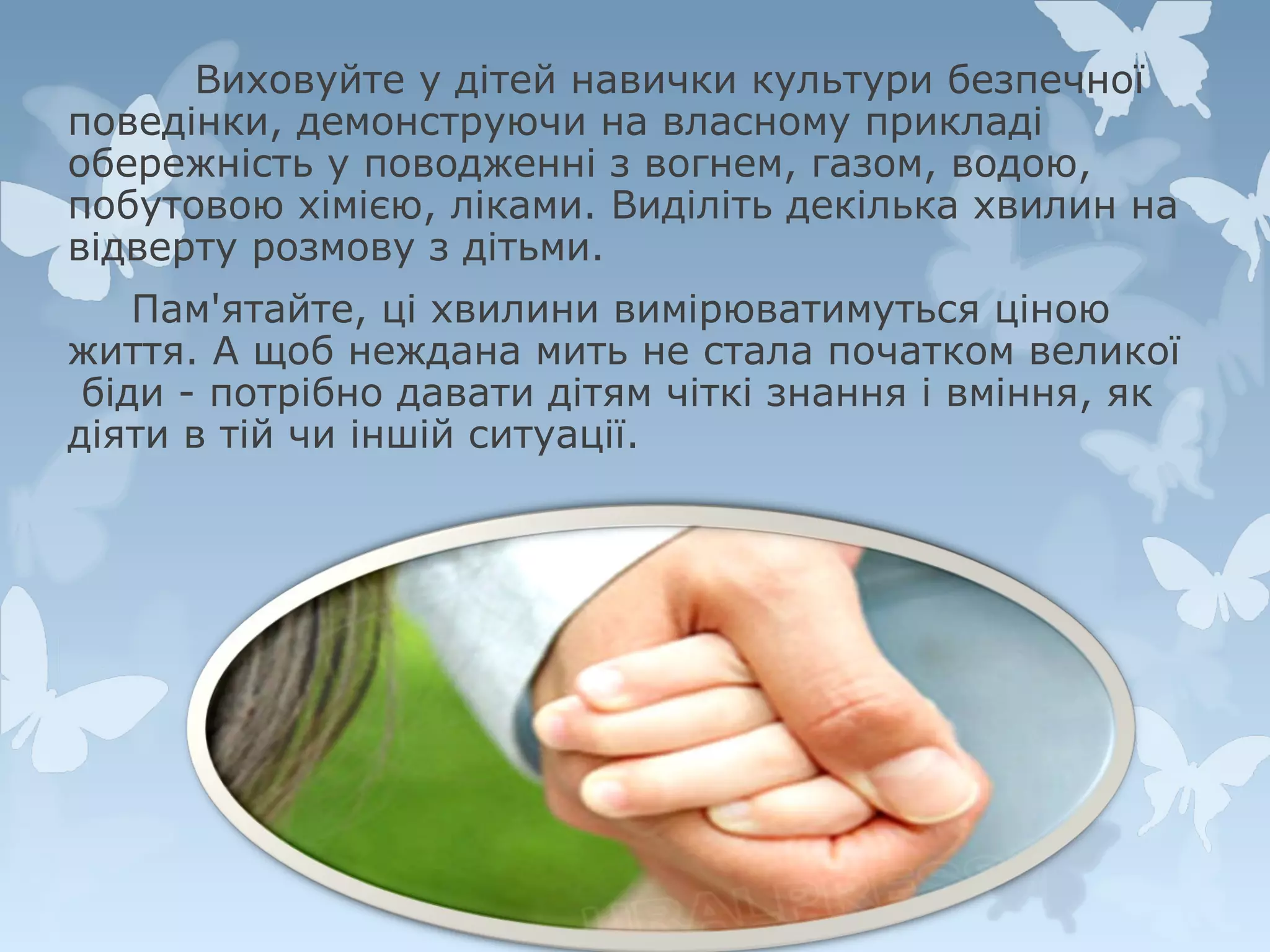 Виховуйте у дітей навички культури безпечної
поведінки, демонструючи на власному прикладі
обережність у поводженні з вогнем, газом, водою,
побутовою хімією, ліками. Виділіть декілька хвилин на
відверту розмову з дітьми.
Пам'ятайте, ці хвилини вимірюватимуться ціною
життя. А щоб неждана мить не стала початком великої
біди - потрібно давати дітям чіткі знання і вміння, як
діяти в тій чи іншій ситуації.

 