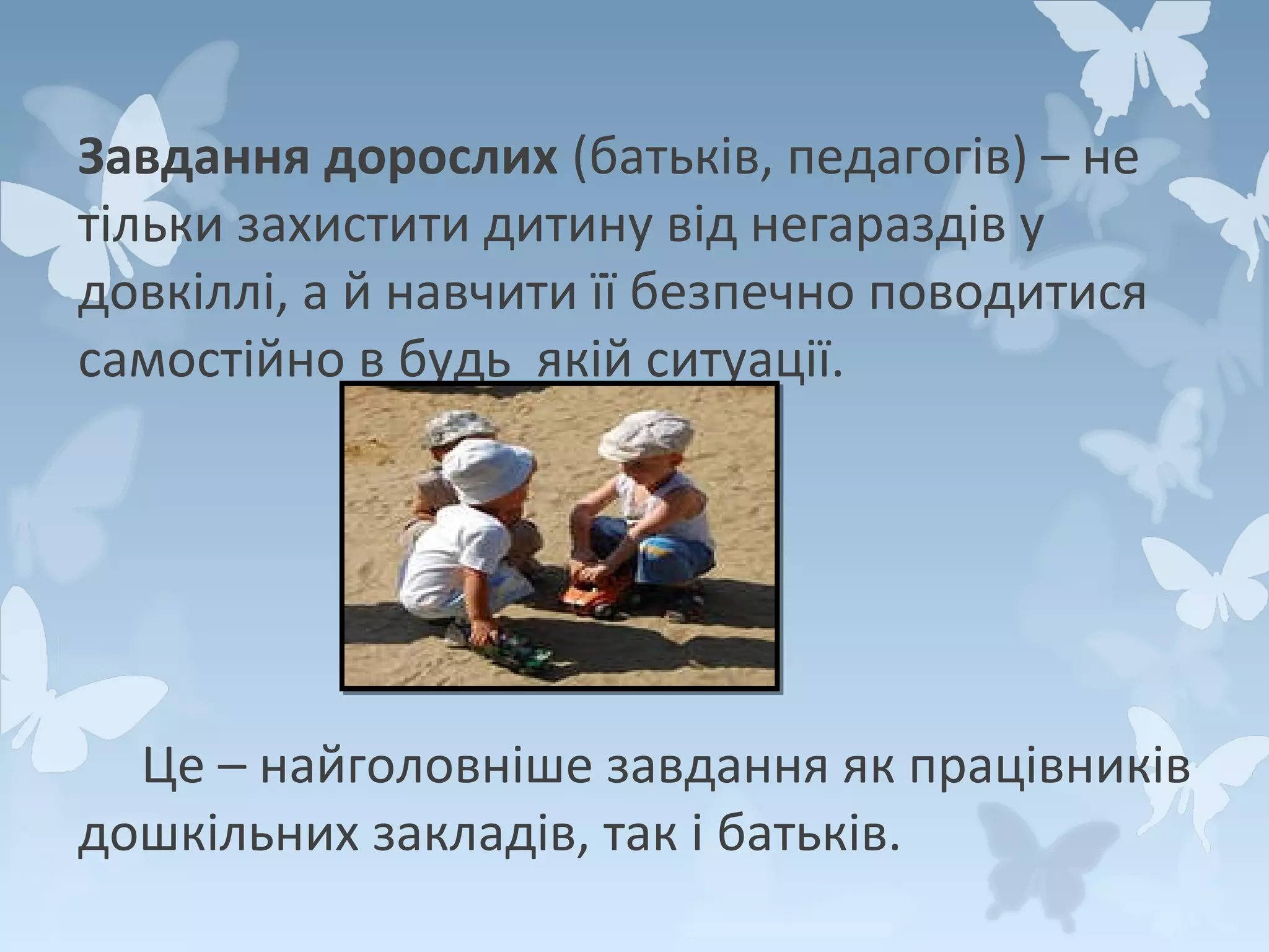 Завдання дорослих (батьків, педагогів) – не
тільки захистити дитину від негараздів у
довкіллі, а й навчити її безпечно поводитися
самостійно в будь якій ситуації.

Це – найголовніше завдання як працівників
дошкільних закладів, так і батьків.

 