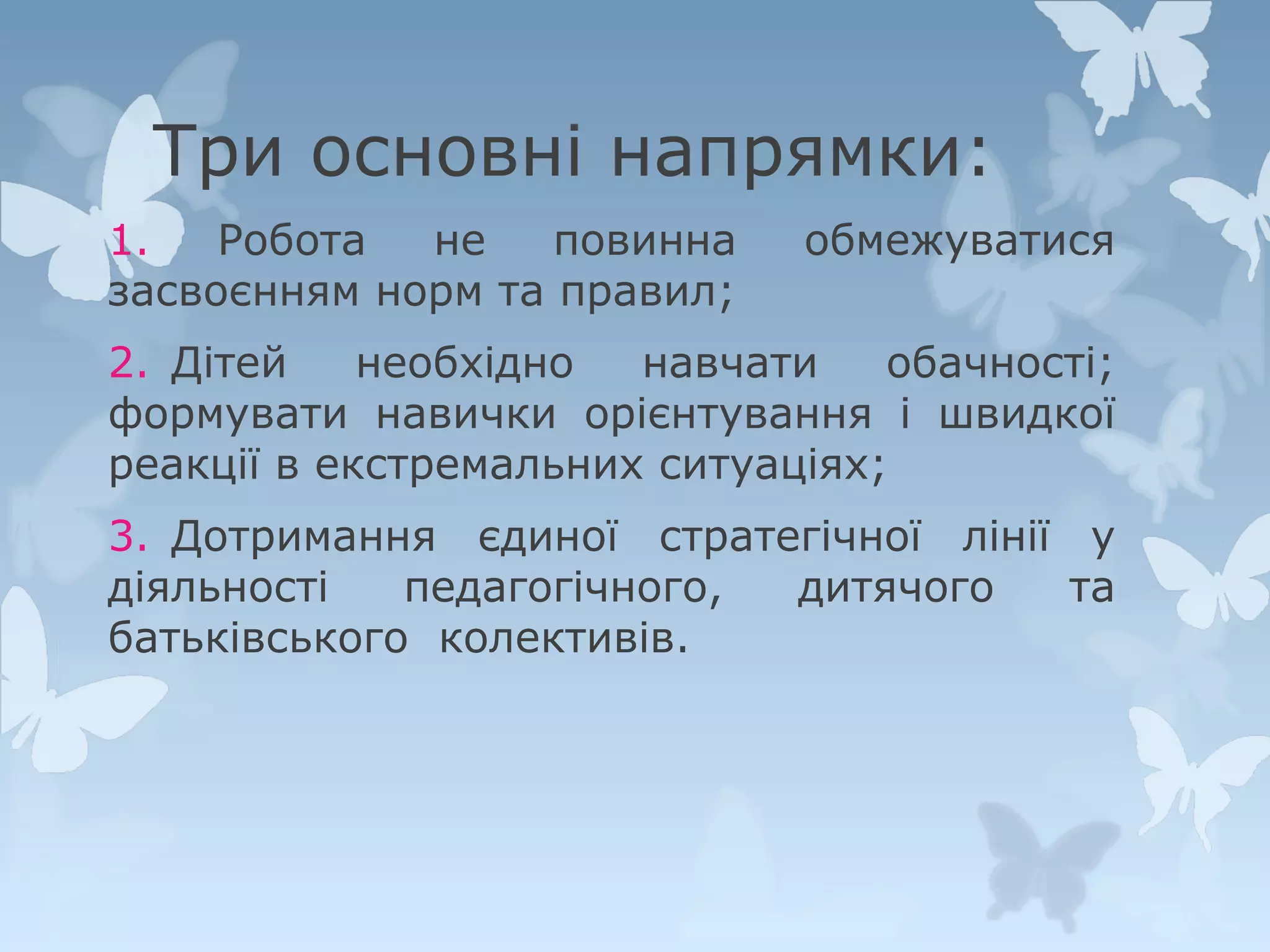 Три основні напрямки:
1.
Робота
не
повинна
засвоєнням норм та правил;

обмежуватися

2. Дітей
необхідно
навчати
обачності;
формувати навички орієнтування і швидкої
реакції в екстремальних ситуаціях;
3. Дотримання єдиної стратегічної лінії у
діяльності
педагогічного,
дитячого
та
батьківського колективів.

 