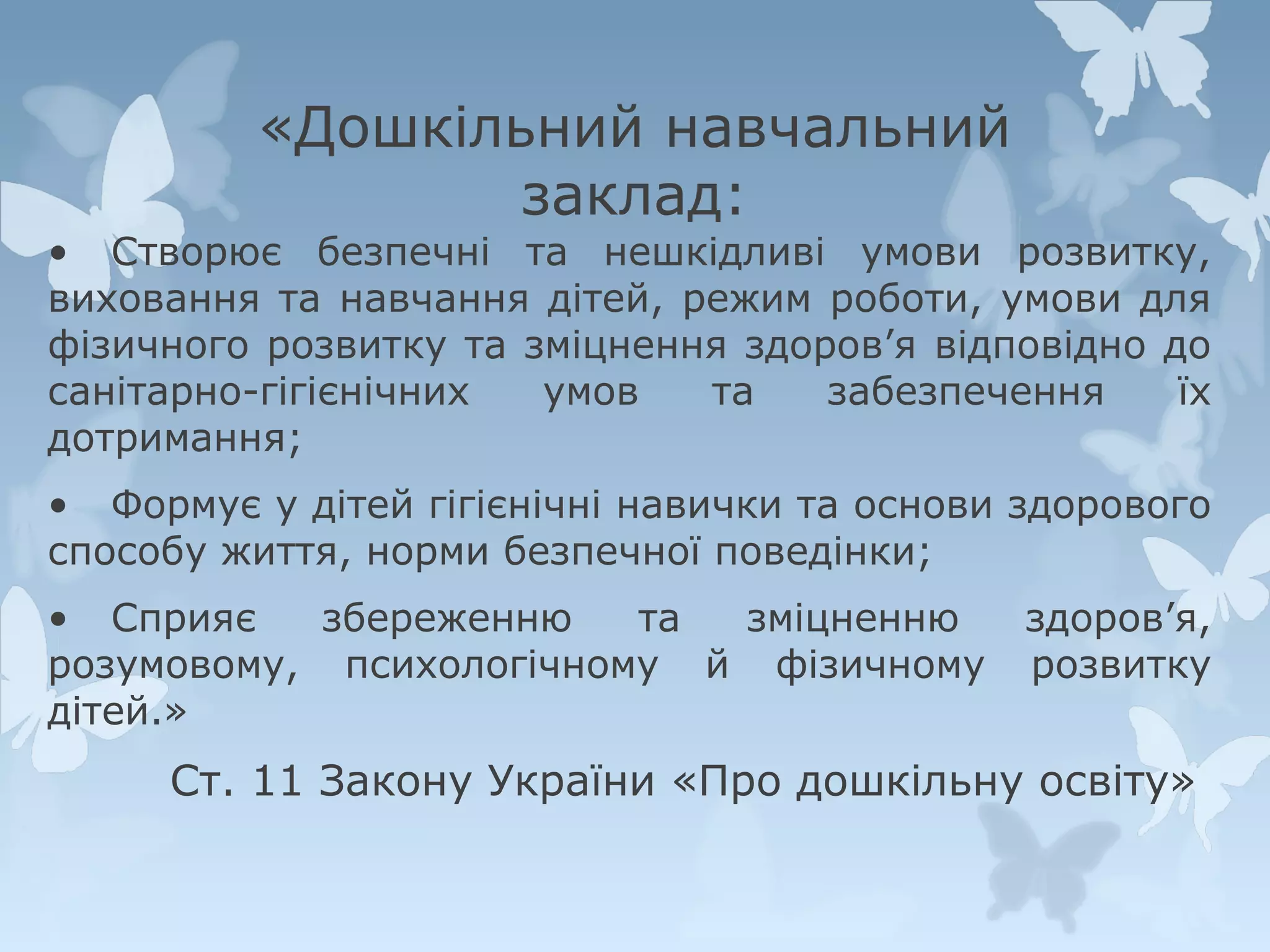 «Дошкільний навчальний
заклад:

• Створює безпечні та нешкідливі умови розвитку,
виховання та навчання дітей, режим роботи, умови для
фізичного розвитку та зміцнення здоров’я відповідно до
санітарно-гігієнічних
умов
та
забезпечення
їх
дотримання;
• Формує у дітей гігієнічні навички та основи здорового
способу життя, норми безпечної поведінки;
• Сприяє
збереженню
та
зміцненню
розумовому, психологічному й фізичному
дітей.»

здоров’я,
розвитку

Ст. 11 Закону України «Про дошкільну освіту»

 