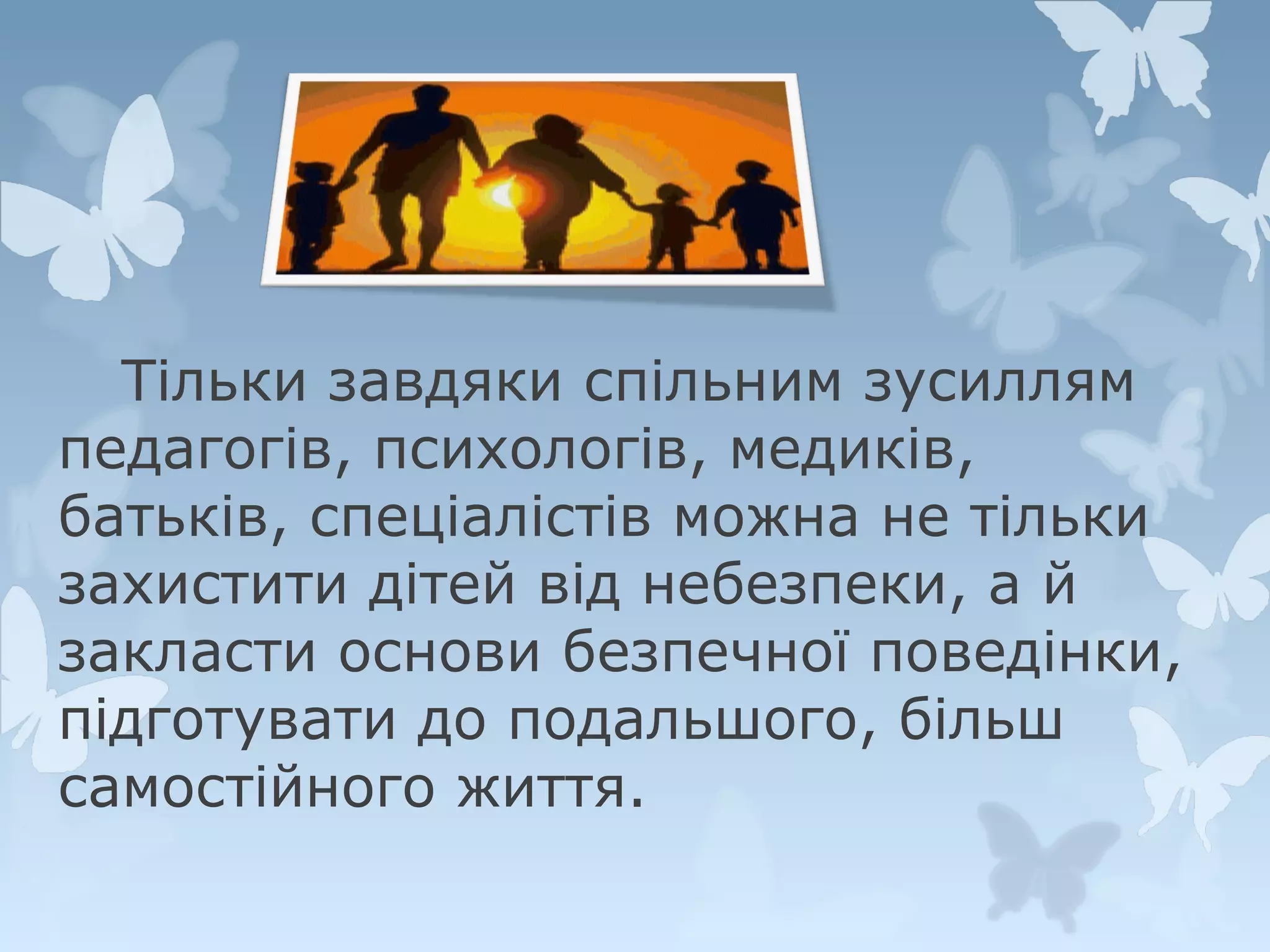 Тільки завдяки спільним зусиллям
педагогів, психологів, медиків,
батьків, спеціалістів можна не тільки
захистити дітей від небезпеки, а й
закласти основи безпечної поведінки,
підготувати до подальшого, більш
самостійного життя.

 