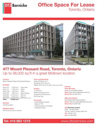 Office Space For Lease
                                                                                                           Toronto, Ontario




477 Mount Pleasant Road, Toronto, Ontario
Up to 38,000 sq ft in a great Midtown location
Location                                      Taxes and Operating
Mount Pleasant Road and Davisville Avenue     Taxes: $4.38 per sq ft
                                              Operating: $4.21 per sq ft
Available                                     Utilities: $4.61 per sq ft (water, sewer, gas, hydro)
                                                                                                      Contact:
Suite 103:  1,530 sq     ft   Open area
                                              Parking                                                 Peter Barnicke
Suite 110:  1,370 sq     ft   Office
                                              1:1,000 sq ft                                           Senior Vice President, Broker
Suite 215A: 1,749 sq     ft   Office
                                              Reserved: $125 plus tax                                 Email: peter.barnicke@dtzbarnicke.com
Suite 404:  7,927 sq     ft   Base building
                                              Unreserved: $100 plus tax                               Direct Tel: 416 865 4678
Suite 500: 21,700 sq     ft   Built out
Suite 505:  3,352 sq     ft   Built out       $13.00 per day
                                                                                                      Mike Cunningham
Total:       37,628 sq ft                                                                             Real Estate Sales Representative
                                              Comments
                                              – Great Midtown location                                Email: mike.cunningham@dtzbarnicke.com
Net Rent
                                              – Steps to TTC                                          Direct Tel: 416 865 4661
Call listing agent
                                              – Close proximity to amenities
                                              – GoodLife Fitness                                      DTZ Barnicke Limited
Additional Rent
                                                                                                      2500 - 401 Bay Street
$13.20 per sq ft (2010 estimate)
                                                                                                      Toronto, Ontario, Canada, M5H 2Y4
                                                                                                      Tel: 416 863 1215
                                                                                                      Fax: 416 863 9855



 Tel: 416 863 1215                                                                              www.dtzbarnicke.com
 