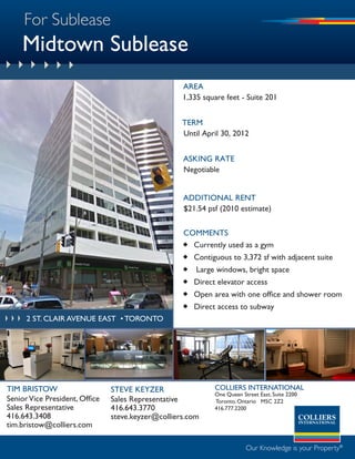For Sublease
    Midtown Sublease
                                                    aREa
                                                    1,335 square feet - Suite 201


                                                    tERm
                                                    Until april 30, 2012


                                                    aSKING RatE
                                                    Negotiable


                                                    addItIoNal RENt
                                                    $21.54 psf (2010 estimate)


                                                    commENtS
                                                     currently used as a gym
                                                     contiguous to 3,372 sf with adjacent suite
                                                     large windows, bright space
                                                     direct elevator access
                                                     Open area with one office and shower room
                                                     direct access to subway
      2 st. clair avenue east • toronto




TIM BRISTOW                     STEVE kEyZER                 COLLIERS INTERNATIONAL
                                                             One Queen Street East, Suite 2200
Senior Vice President, Office   Sales Representative         Toronto, Ontario M5C 2Z2
Sales Representative            416.643.3770                 416.777.2200
416.643.3408                    steve.keyzer@colliers.com
tim.bristow@colliers.com

                                                                         Our Knowledge is your Property®
 