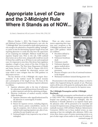 Fall 2 0 1 4 
Laureen A. Rimmer 
Focus 23 
Appropriate Level of Care 
and the 2-Midnight Rule 
Where it Stands as of NOW... 
By Edward J. Niewiadomski, MD and Laureen A. Rimmer, RHIA, CPHQ, CHC 
Edward J. Niewiadomski 
continued on page 24 
Effective October 1, 2013, The Centers for Medicare 
and Medicaid Services (CMS) implemented a new rule, the 
“2-Midnight Rule” that is intended to clarify which patients are 
sick enough to be admitted to a hospital by adding “midnight” 
as a point in time for determining inpatient length of stay and 
requiring physicians to certify that they have the expectation 
of care surpassing two midnights. Medicare would then pay 
inpatient hospital rates. Prior to this rule, CMS outlined 
observation care as short term, and generally would not exceed 
24 hours but could be up to 48 hours in rare and exceptional 
cases. It is important to note that a New Jersey State regulation 
stipulates a length of stay criteria of less than 24 hours for 
observation services. The New Jersey Department of Health 
and Senior Services, N.J.A.C., Title 8, Chapter 43G-32.21 
outlines the state standards for observation services and 
scope which is more stringent than the CMS guidance on 
observation services. 
The key elements of the 2-Midnight rule require docu-mentation 
in the medical record for medical necessity 
and a presumption of the length of stay. The focus of the 
documentation requirements for Medicare inpatient admission 
is as follows: 
• Inpatient admission order at the time of admission 
by a physician or qualified practitioner licensed by state 
to admit inpatients and who has admitting privileges; 
• Physician certification of medical necessity includes 
(before discharge): 
 Inpatient admission order signed/authenticated by 
the physician or countersigned, if needed; 
 Dated order; 
 Reason for inpatient services, including diagnosis, 
patient history, patient comorbidities, severity of 
signs & symptoms, risk of adverse events, current 
medical needs requiring inpatient care, plan of care, 
and plans for post hospital care; and 
 Estimated length of stay (expected to stay at least 2 
midnights). 
There are other circum-stances 
supporting short inpa-tient 
stays, exceptions to the 
2-Midnight benchmark, based 
upon CMS guidance which 
are as follows: 
• Procedures defined as 
“Inpatient–Only” 
• Unforeseen beneficiary 
death 
• Unforeseen transfer 
• Unforeseen departure 
against medical advice 
• Unforeseen clinical im-provement 
• Election of hospice care in lieu of continued treatment 
in the hospital 
• Mechanical ventilation initiated during present visit 
Documentation in the medical record, as always, is critical to 
explain what happened during the episode of care. Physicians 
need to tell the story of the patient by outlining the above, which 
will provide auditors with the reasons for the inpatient status. 
The 2-Midnight presumption and the 2-Midnight 
Benchmark 
The 2-Midnight presumption and benchmark are outlined 
in CMS-1599-F. The 2-Midnight presumption specifies that 
hospital stays spanning two or more midnights, after the 
beneficiary is formally admitted as an inpatient based upon 
the physician order, will be presumed to be reasonable and 
necessary for inpatient status, as long as the stay in the hospital is 
medically necessary. CMS will direct Medicare Administrative 
Contractors (MACs) not to focus medical reviews on stays 
spanning at least two midnights after admission. MACs may 
review these claims as part of routine monitoring activity or as 
part of other target reviews and/or in the event of evidence of 
 