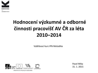 Hodnocení výzkumné a odborné
činnosti pracovišť AV ČR za léta
2010–2014
Pavel Mika
31. 1. 2015
Vzdělávací kurz IPN Metodika
 