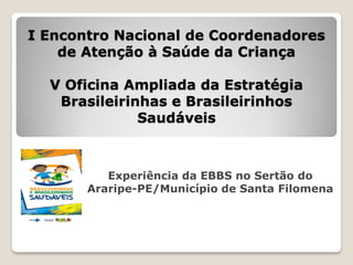 I Encontro Nacional de Coordenadores
    de Atenção à Saúde da Criança

  V Oficina Ampliada da Estratégia
   Brasileirinhas e Brasileirinhos
              Saudáveis



          Experiência da EBBS no Sertão do
       Araripe-PE/Município de Santa Filomena
 