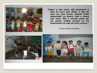 “Daqui a cem anos, não importará o
  tipo de carro que dirigi, o tipo de
  casa em que morei, quanto tinha
  depositado no banco, nem a roupa
  que vesti. Mas o mundo pode ser
  um pouco melhor porque eu fui
  importante na vida de uma criança.”

          (Autor desconhecido)
 