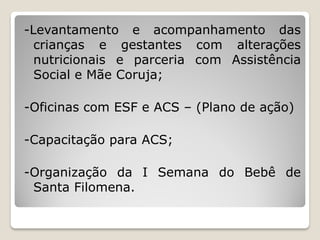 -Levantamento e acompanhamento das
  crianças e gestantes com alterações
  nutricionais e parceria com Assistência
  Social e Mãe Coruja;

-Oficinas com ESF e ACS – (Plano de ação)

-Capacitação para ACS;

-Organização da I Semana do Bebê de
 Santa Filomena.
 