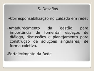 5. Desafios

-Corresponsabilização no cuidado em rede;

-Amadurecimento      da    gestão   para
 importância de fomentar espaços de
 diálogo, discussões e planejamento para
 construção de soluções singulares, de
 forma coletiva.

-Fortalecimento   da Rede
 