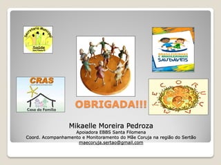 OBRIGADA!!!

                 Mikaelle Moreira Pedroza
                   Apoiadora EBBS Santa Filomena
Coord. Acompanhamento e Monitoramento do Mãe Coruja na região do Sertão
                    maecoruja.sertao@gmail.com
 