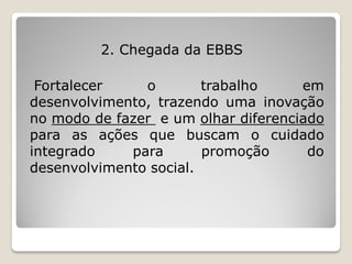 2. Chegada da EBBS

 Fortalecer    o        trabalho     em
desenvolvimento, trazendo uma inovação
no modo de fazer e um olhar diferenciado
para as ações que buscam o cuidado
integrado    para       promoção      do
desenvolvimento social.
 