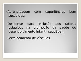 -Aprendizagem    com    experiências   bem
 sucedidas;

-Despertar para inclusão dos fatores
 psíquicos na promoção da saúde do
 desenvolvimento infantil saudável;

-Fortalecimento de vínculos.
 