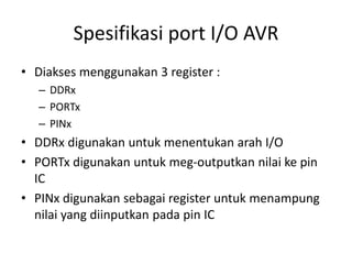 Spesifikasi port I/O AVR
• Diakses menggunakan 3 register :
– DDRx
– PORTx
– PINx
• DDRx digunakan untuk menentukan arah I/O
• PORTx digunakan untuk meg-outputkan nilai ke pin
IC
• PINx digunakan sebagai register untuk menampung
nilai yang diinputkan pada pin IC
 