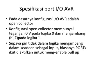 Spesifikasi port I/O AVR
• Pada dasarnya konfigurasi I/O AVR adalah
open collector
• Konfigurasi open collector mempunyai
tegangan 0 V pada logika 0 dan mengambang
(hi-Z)pada logika 1
• Supaya pin tidak dalam logika mengambang
dalam keadaan sebagai input, biasanya PORTx
ikut diaktifkan untuk meng-enable pull up
 