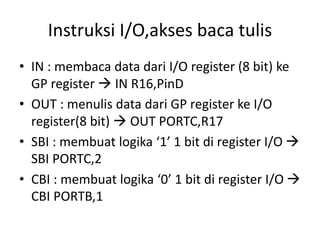 Instruksi I/O,akses baca tulis
• IN : membaca data dari I/O register (8 bit) ke
GP register  IN R16,PinD
• OUT : menulis data dari GP register ke I/O
register(8 bit)  OUT PORTC,R17
• SBI : membuat logika ‘1’ 1 bit di register I/O 
SBI PORTC,2
• CBI : membuat logika ‘0’ 1 bit di register I/O 
CBI PORTB,1
 